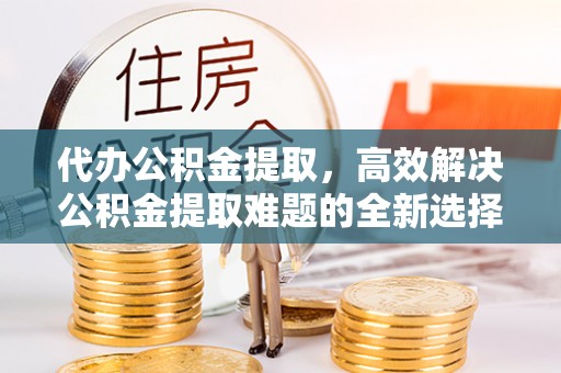 五家渠代办公积金提取，高效解决公积金提取难题的全新选择