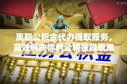 五家渠离职公积金代办提取服务，高效解决你的公积金提取难题