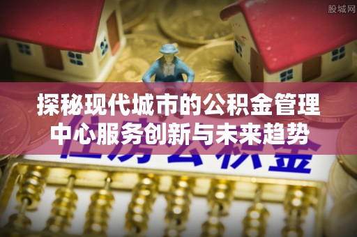 五家渠探秘现代城市的公积金管理中心服务创新与未来趋势