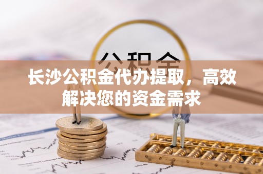 五家渠长沙公积金代办提取，高效解决您的资金需求