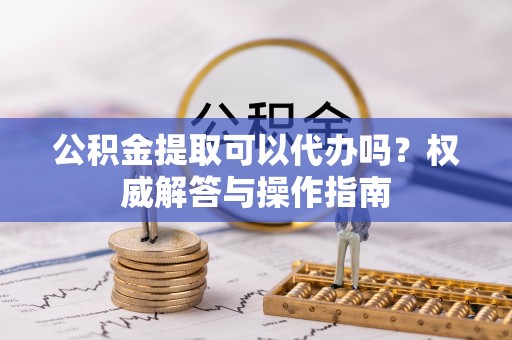 五家渠公积金提取可以代办吗？权威解答与操作指南