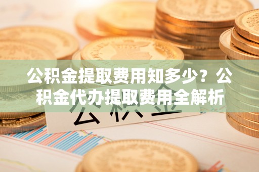 五家渠公积金提取费用知多少？公积金代办提取费用全解析